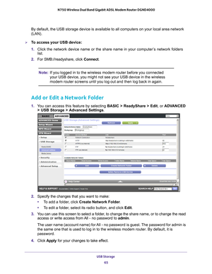 Page 65USB Storage 65
 N750 Wireless Dual Band Gigabit ADSL Modem Router DGND4000
By default, the USB storage device is available to all computers on your\
 local area network 
(LAN). 
To access your USB device:
1. 
Click the network device name or the share name in your computer
 ’s network folders 
list.
2.  For SMB://readyshare, click Connect.
Note: If you logged in to the wireless modem router before you connected 
your USB device, you might not see your USB device in the wireless 
modem router screens...