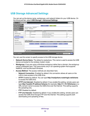 Page 66USB Storage 66
N750 Wireless Dual Band Gigabit ADSL Modem Router DGND4000 
USB Storage Advanced Settings
You can set up the device name, workgroups, and network folders for your \
USB device. On 
the Advanced tab, select USB Storage >  Advanced Settings. 
You can use this screen to specify access to the USB storage device. 
• Network Device Name . 
 The default is readyshare. This name is used to access the USB 
device connected to the wireless modem router. 
• W
orkgroup . If you are using a Windows...