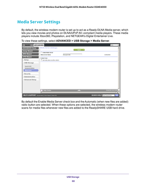 Page 68USB Storage 68
N750 Wireless Dual Band Gigabit ADSL Modem Router DGND4000 
Media Server Settings
By default, the wireless modem router is set up to act as a Ready DLNA M\
edia server, which 
lets you view movies and photos on DLNA/UPnP AV–compliant media players. These media 
players include Xbox360, Playstation, and NETGEAR’s Digital Entertainer Live.
To view these settings, select  ADV
 ANCED > USB Storage > Media Server .
By default the Enable Media Server check box and the Automatic (when new files...