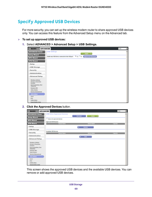 Page 69USB Storage 69
 N750 Wireless Dual Band Gigabit ADSL Modem Router DGND4000
Specify Approved USB Devices
For more security, you can set up the wireless modem router to share approved USB devices\
 
only. You can access this feature from the Advanced Setup menu on the Advanced tab.
To set up approved USB devices:
1. 
Select  ADV
 ANCED > Advanced Setup > USB Settings. 
2. Click the Approved Devices button. 
This screen shows the approved USB devices and the available USB devices\
. You can 
remove or add...