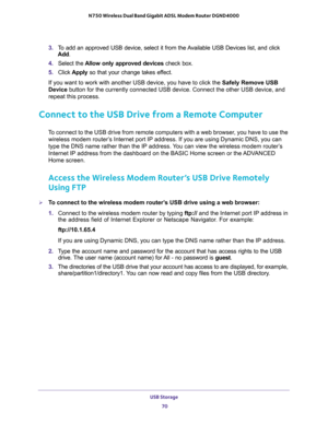 Page 70USB Storage 
70 N750 Wireless Dual Band Gigabit ADSL Modem Router DGND4000 
3. To add an approved USB device, select it from the Available USB Devices list, and click 
Add.
4. Select the Allow only approved devices check box.
5. Click Apply so that your change takes effect.
If you want to work with another USB device, you have to click the Safely Remove USB 
Device button for the currently connected USB device. Connect the other USB device, and 
repeat this process.
Connect to the USB Drive from a Remote...