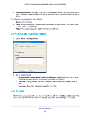 Page 73USB Printer Control 73
 N750 Wireless Dual Band Gigabit ADSL Modem Router DGND4000
•
Waiting to Connect. You need to connect to this device from the computer that you are 
using. If you are connecting for the first time, you might be prompted t\
o install the device 
driver.
The following menu selections are available: •System. Exit the utility
 .
• T
ools. Access the Control Center Configuration to set up your shared USB device\
. See 
Control Center Configuration.
• About . V
 iew details about the USB...