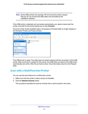 Page 74USB Printer Control 74
N750 Wireless Dual Band Gigabit ADSL Modem Router DGND4000 
Note:
Some USB printers (for example, HP and Lexmark printer) request 
that you do not connect the USB cable until prompted by the 
installation software.
If the USB printer is detected and connected automatically, you need to disconnect the 
printer
 , and wait for the prompt asking you to click Connect.
Once the printer shows Available status, the grayed out Paused state no longer displays in 
the Windows Printers and...