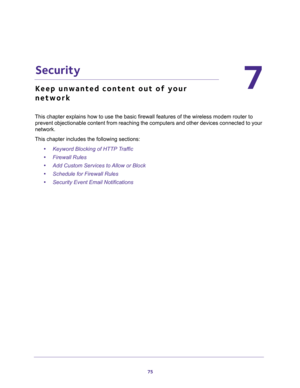 Page 7575
7
7.   Security
Keep unwanted content out of your 
network
This chapter explains how to use the basic firewall features of the wireless modem router to 
prevent objectionable content from reaching the computers and other devices connected to your 
network. 
This chapter includes the following sections:
•Keyword Blocking of HTTP Traffic 
•Firewall Rules 
•Add Custom Services to Allow or Block 
•Schedule for Firewall Rules 
•Security Event Email Notifications  