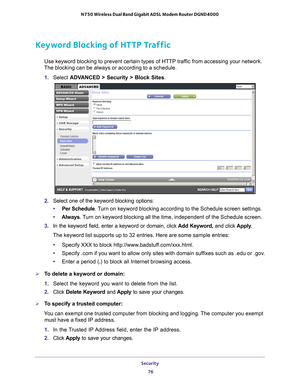 Page 76Security 76
N750 Wireless Dual Band Gigabit ADSL Modem Router DGND4000 
Keyword Blocking of HTTP Traffic
Use keyword blocking to prevent certain types of HTTP traffic from accessing your network. 
The blocking can be always or according to a schedule.
1.  Select  ADV
 ANCED > Security >  Block Sites.
2.  Select one of the keyword blocking options:
• Per Schedule. 
 Turn on keyword blocking according to the Schedule screen settings.
• Always. 
 Turn on keyword blocking all the time, independent of the...