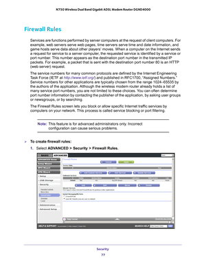 Page 77Security 77
 N750 Wireless Dual Band Gigabit ADSL Modem Router DGND4000
Firewall Rules
Services are functions performed by server computers at the request of c\
lient computers. For 
example, web servers serve web pages, time servers serve time and date i\
nformation, and 
game hosts serve data about other players’ moves. When a computer on \
the Internet sends 
a request for service to a server computer, the requested service is identified by a service or 
port number. This number appears as the...