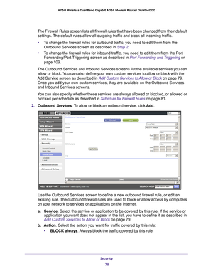 Page 78Security 78
N750 Wireless Dual Band Gigabit ADSL Modem Router DGND4000 
The Firewall Rules screen lists all firewall rules that have been change\
d from their default 
settings. The default rules allow all outgoing traffic and block all incoming traffic.
• T
o change the firewall rules for outbound traffic, you need to edit them from the 
Outbound Services screen as described in Step  2.
• T
o change the firewall rules for inbound traffic, you need to edit them from the Port 
Forwarding/Port Triggering...