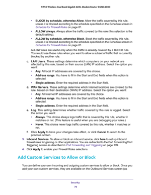 Page 79Security 
79  N750 Wireless Dual Band Gigabit ADSL Modem Router DGND4000
•BLOCK by schedule, otherwise Allow. Allow the traffic covered by this rule, 
unless it is blocked according to the schedule specified on the Schedule screen in 
Schedule for Firewall Rules on page 81.
•ALLOW always. Always allow the traffic covered by this rule (this selection is the 
default setting).
•ALLOW by schedule, otherwise Block. Block the traffic covered by this rule, 
unless it is blocked according to the schedule...