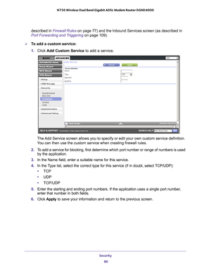 Page 80Security 80
N750 Wireless Dual Band Gigabit ADSL Modem Router DGND4000 
described in Firewall Rules on page
 77) and the Inbound Services screen (as described in 
Port Forwarding and Triggering  on page
  109).
To add a custom service:
1. Click  Add Custom Service to add a service. 
The Add Service screen allows you to specify or edit your own custom service\
 definition. 
You can then use the custom service when creating firewall rules.
2.  T
o add a service for blocking, first determine which port...