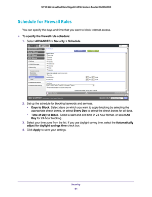 Page 81Security 81
 N750 Wireless Dual Band Gigabit ADSL Modem Router DGND4000
Schedule for Firewall Rules
You can specify the days and time that you want to block Internet access.\
To specify the firewall rule schedule:
1. 
Select  ADV
 ANCED > Security > Schedule.
2. Set up the schedule for blocking keywords and services.
• Days to Block . Select days on which you want to apply blocking by selecting the 
appropriate check boxes, or select Every Day to select the check boxes for all days. 
• T
ime of Day to...