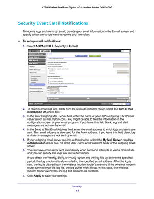 Page 82Security 82
N750 Wireless Dual Band Gigabit ADSL Modem Router DGND4000 
Security Event Email Notifications
To receive logs and alerts by email, provide your email information in th\
e E-mail screen and 
specify which alerts you want to receive and how often. 
To set up email notifications:
1.  Select  ADV
 ANCED > Security >  E-mail. 
2.  To receive email logs and alerts from the  wireless modem router, select the Turn E-mail 
Notification On  check box.
3.  In the 
Your Outgoing Mail Server field,...