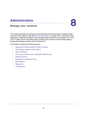 Page 8383
8
8.   Administration
Manage your network
This chapter describes the settings for administering and maintaining your wireless modem 
router and home network. See also 
Remote Management on page 122 for information about 
upgrading or checking the status of your wireless modem router over the Internet, and Traffic 
Meter on page 125 for information about monitoring the volume of Internet traffic passing 
through your wireless modem router’s Internet port.
This chapter includes the following sections:...