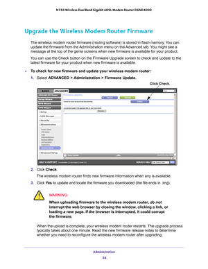 Page 84Administration 84
N750 Wireless Dual Band Gigabit ADSL Modem Router DGND4000 
Upgrade the Wireless Modem Router Firmware
The wireless modem router firmware (routing software) is stored in fla\
sh memory. You can 
update the firmware from the Administration menu on the Advanced tab. You might see a 
message at the top of the genie screens when new firmware is available f\
or your product.
You can use the Check button on the Firmware Upgrade screen to check and \
update to the  latest firmware for your...