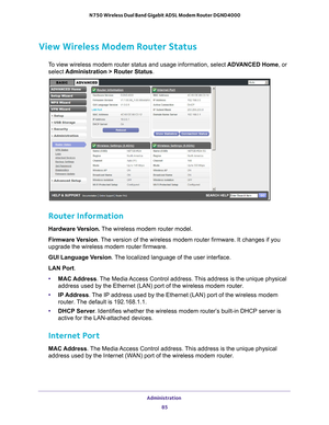 Page 85Administration 85
 N750 Wireless Dual Band Gigabit ADSL Modem Router DGND4000
View Wireless Modem Router Status
To view wireless modem router status and usage information, select 
ADVANCED Home, or 
select  Administration > Router Status.
 
Router Information
Hardware Version.  The wireless modem router model.
Firmware Version. 
The version of the wireless modem router firmware. It changes if you 
upgrade the wireless modem router firmware.
GUI Language Version . 
 The localized language of the user...