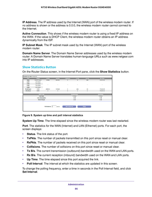 Page 86Administration 86
N750 Wireless Dual Band Gigabit ADSL Modem Router DGND4000 
IP 
Address. The IP address used by the Internet (WAN) port of the wireless modem router. If 
no address is shown or the address is 0.0.0, the wireless modem router c\
annot connect to 
the Internet.
Active Connection. This shows if the wireless modem router is using a fixed IP address on  the W

AN. If the value is DHCP Client, the wireless modem router obtains an IP\
 address 
dynamically from the ISP.
IP Subnet Mask. 
 The...