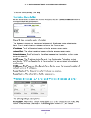Page 87Administration 87
 N750 Wireless Dual Band Gigabit ADSL Modem Router DGND4000
To stop the polling entirely, click 
Stop.
Connection Status Button
On the Router Status screen in the Internet Port pane, click the Connection Status button to 
view connection status information. 
Figure 10. View connection status information
The Release button returns the status of all items to 0. The Renew button refreshes the 
items. The Close Window button closes the Connection Status screen.
IP Address. 
 The IP address...