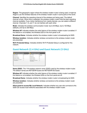 Page 88Administration 88
N750 Wireless Dual Band Gigabit ADSL Modem Router DGND4000 
Region
. The geographic region where the wireless modem router is being used. It \
might be 
illegal to use the wireless features of the wireless modem router in som\
e parts of the world.
Channel. Identifies the operating channel of the wireless port being used. 
 The default 
channel is Auto. When Auto is selected, the wireless modem router finds the best operating 
channel available. If you notice interference from nearby...