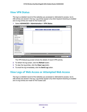 Page 89Administration 89
 N750 Wireless Dual Band Gigabit ADSL Modem Router DGND4000
View VPN Status
The log is a detailed record of the websites you accessed or attempted t\
o access. Up to 
256
  entries are stored in the log. Log entries appear only when keyword bloc\
king is enabled 
and no log entries are made for the trusted user
 .
1.  Select  ADV
 ANCED > Administration > VPN Status .
The VPN Status/Log screen shows the details of recent VPN activity.
2.  T
o refresh the log screen, click the Refresh...