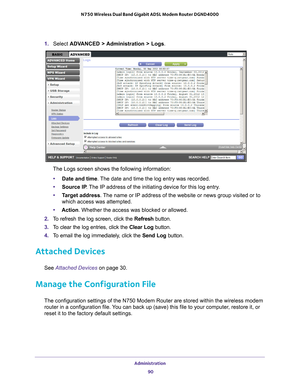 Page 90Administration 90
N750 Wireless Dual Band Gigabit ADSL Modem Router DGND4000 
1. 
Select  ADVANCED > Administration > Logs. 
The Logs screen shows the following information:
• Date and time. 
 The date and time the log entry was recorded.
• Source IP . 
 The IP address of the initiating device for this log entry.
• T
arget address . The name or IP address of the website or news group visited or to 
which access was attempted.
• Action. Whether the access was blocked or allowed.
2.  T
o refresh the log...