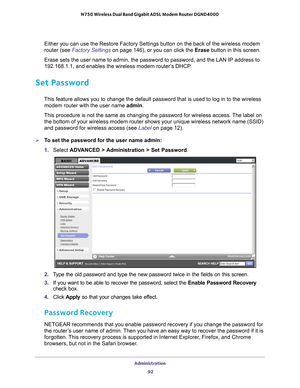 Page 92Administration 92
N750 Wireless Dual Band Gigabit ADSL Modem Router DGND4000 
Either you can use the Restore Factory Settings button on the back of th\
e wireless modem 
router (see Factory Settings 
on page
  146), or you can click the  Erase button in this screen.
Erase sets the user name to admin, the password to password, and the LAN\
 IP address to 
192.168.1.1, and enables the wireless modem router’
 s DHCP.
Set Password
This feature allows you to change the default password that is used to l\
og...