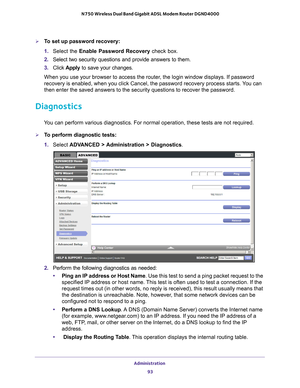 Page 93Administration 93
 N750 Wireless Dual Band Gigabit ADSL Modem Router DGND4000
To set up password recovery:
1. 
Select the Enable Password Recovery check box.
2.  Select two security questions and provide answers to them.
3.  Click  Apply to save your changes.
When you use your browser to access the router, the login window displays. If password 
recovery is enabled, when you click Cancel, the password recovery proces\
s starts. 
 You can 
then enter the saved answers to the security questions to recover...