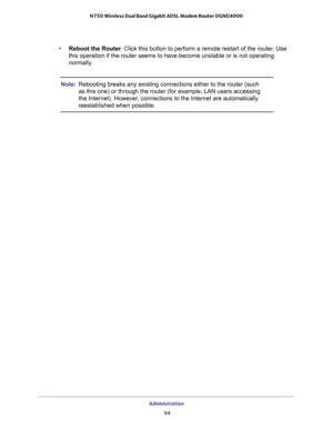 Page 94Administration 
94 N750 Wireless Dual Band Gigabit ADSL Modem Router DGND4000 
•Reboot the Router. Click this button to perform a remote restart of the router. Use 
this operation if the router seems to have become unstable or is not operating 
normally.
Note:Rebooting breaks any existing connections either to the router (such 
as this one) or through the router (for example, LAN users accessing 
the Internet). However, connections to the Internet are automatically 
reestablished when possible. 