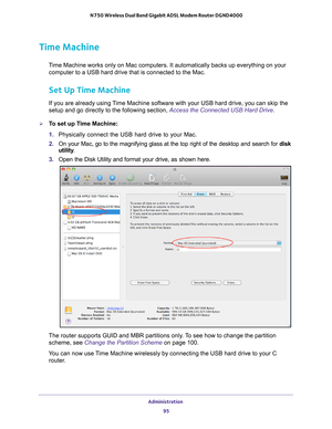 Page 95Administration 95
 N750 Wireless Dual Band Gigabit ADSL Modem Router DGND4000
Time Machine
Time Machine works only on Mac computers. It automatically backs up every\
thing on your 
computer to a USB hard drive that is connected to the Mac.
Set Up Time Machine
If you are already using Time Machine software with your USB hard drive, you can skip the 
setup and go directly to the following section, Access the Connected USB Hard Drive.
To set up Time Machine:
1.  Physically connect the USB hard drive to...