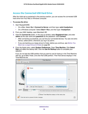 Page 96Administration 96
N750 Wireless Dual Band Gigabit ADSL Modem Router DGND4000 
Access the Connected USB Hard Drive
After the initial set up explained in the previous section, you can acce\
ss the connected USB 
hard drive from Your Mac or Windows computer.
To access the drive:
1.  Start ReadySHARE:
• On a Mac: Select Go > Connect to Server , and then type: smb://readyshare
• On a Windows computer: Select Start > Run, and then type:  \
eadyshare
2.  From your MAC desktop, open Macintosh HD.
3.  Click the...