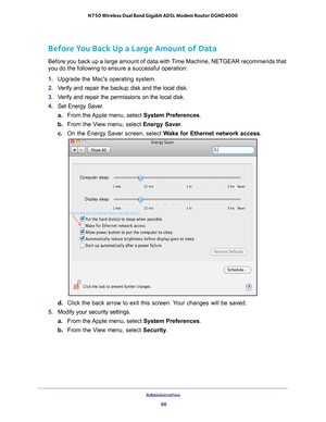 Page 98Administration 98
N750 Wireless Dual Band Gigabit ADSL Modem Router DGND4000 
Before You Back Up a Large Amount of Data
Before you back up a large amount of data with Time Machine, NETGEAR recommends that 
you do the following to ensure a successful operation: 
1. 
Upgrade the Macs operating system.
2.  V
erify and repair the backup disk and the local disk.
3. V
erify and repair the permissions on the local disk.
4. Set Energy Saver
 .
a. From the 
 Apple menu, select  System Preferences. 
b.  From the...