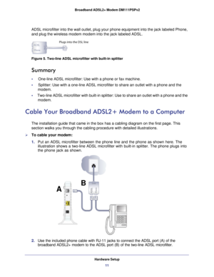 Page 11Hardware Setup11
 Broadband ADSL2+ Modem DM111PSPv2
ADSL microfilter into the wall outlet, plug your phone equipment into th\
e jack labeled Phone, 
and plug the wireless modem modem into the jack labeled ADSL.
Plugs into the DSL line
Figure 5. Two-line ADSL microfilter with built-in splitter
Summary
•     One-line ADSL microfilter: Use with a phone or fax machine.
•     Splitter: Use with a one-line ADSL microfilter to share an outlet with a\
 phone and the 
modem.
•      Two-line ADSL microfilter with...