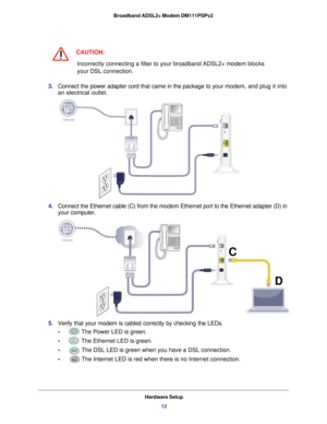 Page 12Hardware Setup12
Broadband ADSL2+ Modem DM111PSPv2 
CAUTION:
Incorrectly connecting a filter to your broadband ADSL2+ modem blocks 
your DSL connection.
3.  Connect the power adapter cord that came in the package to your  modem, and plug it into 
an electrical outlet.
C D
4. 
Connect the Ethernet cable (C)  from the  modem Ethernet port to the Ethernet adapter (D) in 
your computer
C
D
.
5.  Verify that your modem is cabled correctly by checking the LEDs. 
•     
The Power LED is green.
•     
The...