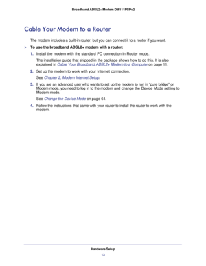 Page 13Hardware Setup
13  Broadband ADSL2+ Modem DM111PSPv2
Cable Your Modem to a Router
The modem includes a built-in router, but you can connect it to a router if you want. 
To use the broadband ADSL2+ modem with a router:
1. Install the modem with the standard PC connection in Router mode.
The installation guide that shipped in the package shows how to do this. It is also 
explained in 
Cable Your Broadband ADSL2+ Modem to a Computer on page 11.
2. Set up the modem to work with your Internet connection.
See...