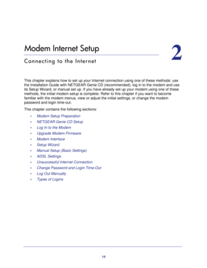 Page 1414
2
2.   Modem Internet Setup
Connecting to the Internet
This chapter explains how to set up your Internet connection using one of these methods: use 
the Installation Guide with NETGEAR Genie CD (recommended), log in to the modem and use 
its Setup Wizard, or manual set up. If you have already set up your modem using one of these 
methods, the initial modem setup is complete. Refer to this chapter if you want to become 
familiar with the modem menus, view or adjust the initial settings, or change the...