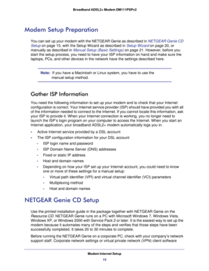 Page 15Modem Internet Setup
15  Broadband ADSL2+ Modem DM111PSPv2
Modem Setup Preparation
You can set up your modem with the NETGEAR Genie as described in NETGEAR Genie CD 
Setup on page 15, with the Setup Wizard as described in Setup Wizard on page 20, or 
manually as described in Manual Setup (Basic Settings) on page 21. However, before you 
start the setup process, you need to have your ISP information on hand and make sure the 
laptops, PCs, and other devices in the network have the settings described...