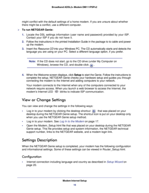 Page 16Modem Internet Setup16
Broadband ADSL2+ Modem DM111PSPv2 
might conflict with the default settings of a home modem. If you are uns\
ure about whether 
there might be a conflict, use a different computer.
To run NETGEAR Genie:
1. 
Locate the DSL settings information (user name and password) provided \
by your ISP. 
Contact your ISP if you do not have it.
2.  Follow the instructions in the printed Installation Guide in the package\
 to to cable and power 
up the modem.
3.  Insert the  Resource CD  into...