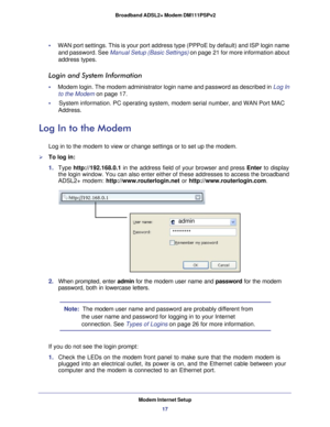 Page 17Modem Internet Setup17
 Broadband ADSL2+ Modem DM111PSPv2
•     
WAN port settings. This is your port address type (PPPoE by default) a\
nd ISP login name 
and password. See  Manual Setup (Basic Settings)  on page  21 for more information about 
address types.
Login and System Information
•      Modem login. The modem administrator login name and password as describe\
d in  Log In 
to the Modem  on page
  17.
•     System information. PC operating system, modem serial number, and WAN Po\
rt MAC  Address....