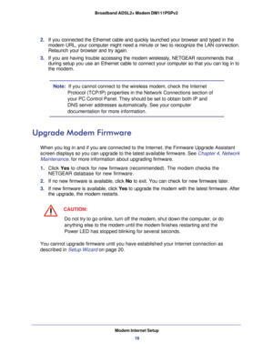 Page 18Modem Internet Setup
18 Broadband ADSL2+ Modem DM111PSPv2 
2. If you connected the Ethernet cable and quickly launched your browser and typed in the 
modem URL, your computer might need a minute or two to recognize the LAN connection. 
Relaunch your browser and try again. 
3. If you are having trouble accessing the modem wirelessly, NETGEAR recommends that 
during setup you use an Ethernet cable to connect your computer so that you can log in to 
the modem. 
Note:  If you cannot connect to the wireless...