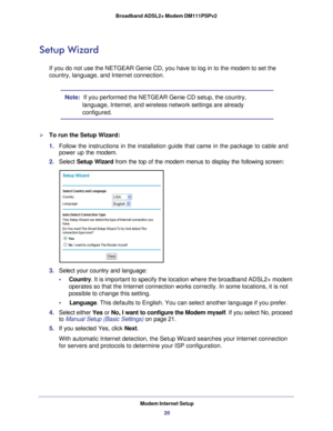 Page 20Modem Internet Setup20
Broadband ADSL2+ Modem DM111PSPv2 
Setup Wizard
If you do not use the NETGEAR Genie CD, you have to log in to the modem to set the 
country, language, and Internet connection.
Note:  If you performed the NETGEAR Genie CD setup, the country, 
language, Internet, and wireless network settings are already 
configured.
To run the Setup Wizard:
1. Follow the instructions in the installation guide that came in the packa\
ge to cable and 
power up the modem.
2.  Select  Setup Wizard from...