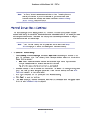 Page 21Modem Internet Setup
21  Broadband ADSL2+ Modem DM111PSPv2
Note:  The Setup Wizard cannot detect a Point-to-Point Tunneling Protocol 
(PPTP) connection. If your ISP uses PPTP, you have to set your 
Internet connection through the screen described in 
Manual Setup 
(Basic Settings) described on 21.
Manual Setup (Basic Settings)
The Basic Settings screen displays when you select No. I want to configure the Modem 
myself in the Setup Wizard and is also available from the modem menus. It is where you view...