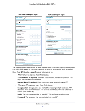 Page 22ISP does not require loginISP does require login
Modem Internet Setup
22
Broadband ADSL2+ Modem DM111PSPv2 
The following descriptions explain all of the possible fields in the Bas\
ic Settings screen. Note 
that which fields appear in this screen depends on whether or not an ISP\
 login is required.
Does Your ISP Require a Login?
 Answer either yes or no.
•     When no login is required, these fields display: Account Name (If required) . Enter the account name provided by your ISP. This 
might also be...