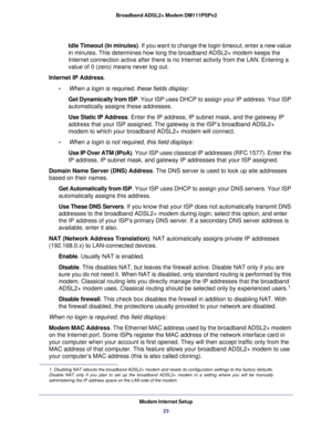 Page 23Modem Internet Setup
23  Broadband ADSL2+ Modem DM111PSPv2
Idle Timeout (In minutes). If you want to change the login timeout, enter a new value 
in minutes. This determines how long the broadband ADSL2+ modem keeps the 
Internet connection active after there is no Internet activity from the LAN. Entering a 
value of 0 (zero) means never log out.
Internet IP Address.
•     When a login is required, these fields display:
Get Dynamically from ISP. Your ISP uses DHCP to assign your IP address. Your ISP...
