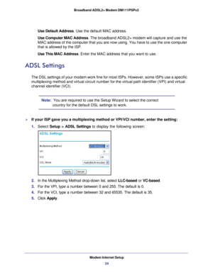 Page 24Modem Internet Setup24
Broadband ADSL2+ Modem DM111PSPv2 
Use Default Address
. Use the default MAC address.
Use Computer MAC Address. The broadband ADSL2+ modem will capture and use the 
MAC address of the computer that you are now using. You have to use the \
one computer 
that is allowed by the ISP.
Use This MAC Address. Enter the MAC address that you want to use.
ADSL Settings
The DSL settings of your modem work fine for most ISPs. However, some IS\
Ps use a specific 
multiplexing method and virtual...