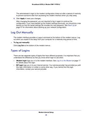 Page 26Modem Internet Setup
26 Broadband ADSL2+ Modem DM111PSPv2 
The administrator’s login to the modem configuration times out after a period of inactivity 
to prevent someone else from accessing the modem interface when you step away.
4. Click Apply to save your changes. 
After changing the password, you are required to log in again to continue the 
configuration. If you have backed up the modem settings previously, you should do a new 
backup so that the saved settings file includes the new password. See...