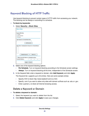 Page 28Security Settings28
Broadband ADSL2+ Modem DM111PSPv2 
Keyword Blocking of HTTP Traffic
Use keyword blocking to prevent certain types of HTTP traffic from acces\
sing your network. 
The blocking can be always or according to a schedule.
To block by keywords:
1. 
Select  Security >  Block Sites.
2.  Select one of the keyword blocking options:
•     Per Schedule. Turn on keyword blocking according to the Schedule screen settings.
•     Always . Turn on keyword blocking all the time, independent of the...