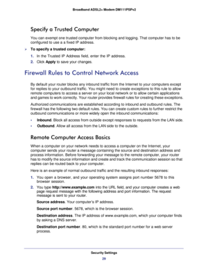 Page 29Security Settings
29  Broadband ADSL2+ Modem DM111PSPv2
Specify a Trusted Computer
You can exempt one trusted computer from blocking and logging. That computer has to be 
configured to use a a fixed IP address.
To specify a trusted computer:
1. In the Trusted IP Address field, enter the IP address.
2. Click Apply to save your changes.
Firewall Rules to Control Network Access
By default your router blocks any inbound traffic from the Internet to your computers except 
for replies to your outbound...