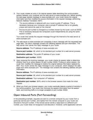 Page 30Security Settings
30 Broadband ADSL2+ Modem DM111PSPv2 
3. Your router creates an entry in its internal session table describing this communication 
session between your computer and the web server at www.example.com. Before sending 
the web page request message to www.example.com, your router stores the original 
information and then modifies the source information in the request message, performing 
Network Address Translation (NAT):
•     The source address is replaced with your router’s public IP...
