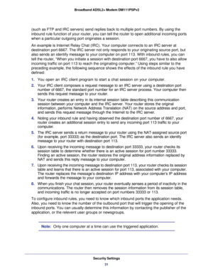 Page 31Security Settings
31  Broadband ADSL2+ Modem DM111PSPv2
(such as FTP and IRC servers) send replies back to multiple port numbers. By using the 
inbound rule function of your router, you can tell the router to open additional incoming ports 
when a particular outgoing port originates a session.
An example is Internet Relay Chat (IRC). Your computer connects to an IRC server at 
destination port 6667. The IRC server not only responds to your originating source port, but 
also sends an identify message to...