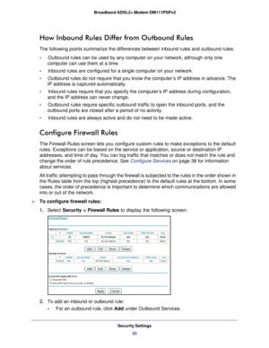 Page 33Security Settings33
 Broadband ADSL2+ Modem DM111PSPv2
How Inbound Rules Differ from Outbound Rules
The following points summarize the differences between inbound rules and\
 outbound rules:
•     Outbound rules can be used by any computer on your network, although onl\
y one 
computer can use them at a time.
•     Inbound rules are configured for a single computer on your network.
•      Outbound rules do not require that you know the computer’s IP address\
 in advance. The 
IP address is captured...