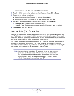 Page 34Security Settings
34 Broadband ADSL2+ Modem DM111PSPv2 
•     For an inbound rule, click Add under Inbound Services.
3. To edit or delete a rule, select its button on the left side, and click Edit or Delete.
4. To change the order of precedence:
a.Select its button on the left side of the table, and click Move. 
b. At the prompt, enter the number of the new position, and click OK.
5. To open or close instant messaging, select a radio button, and click Apply.
•     Close IM Ports. Disables instant...