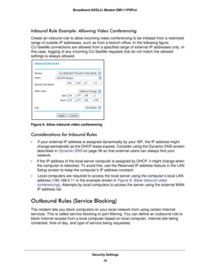 Page 36Security Settings36
Broadband ADSL2+ Modem DM111PSPv2 
Inbound Rule Example: Allowing Video Conferencing
Create an inbound rule to allow incoming video conferencing to be initia\
ted from a restricted 
range of outside IP addresses, such as from a branch office. In the foll\
owing figure, 
CU-SeeMe connections are allowed from a specified range of external IP a\
ddresses only. In 
this case, logging of any incoming CU-SeeMe requests that do not match t\
he allowed 
settings is always allowed.
Figure 8....